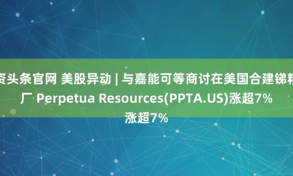 配资头条官网 美股异动 | 与嘉能可等商讨在美国合建锑精炼厂 Perpetua Resources(PPTA.US)涨超7%
