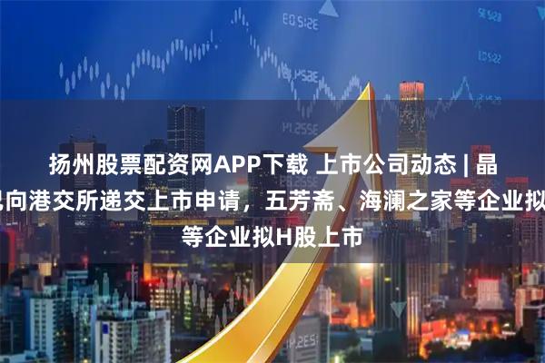 扬州股票配资网APP下载 上市公司动态 | 晶晨股份已向港交所递交上市申请，五芳斋、海澜之家等企业拟H股上市
