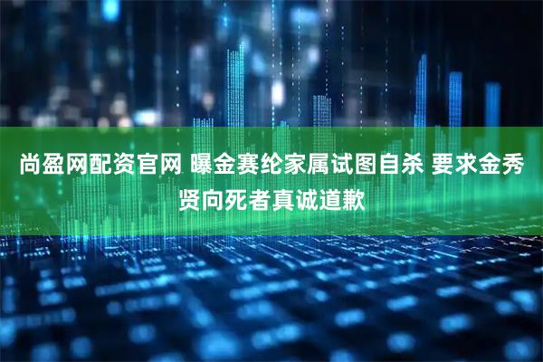 尚盈网配资官网 曝金赛纶家属试图自杀 要求金秀贤向死者真诚道歉