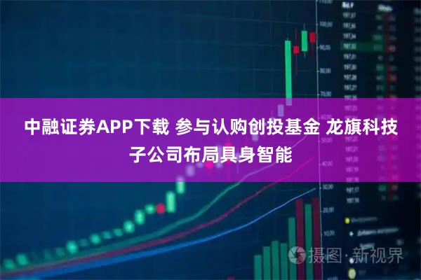 中融证券APP下载 参与认购创投基金 龙旗科技子公司布局具身智能