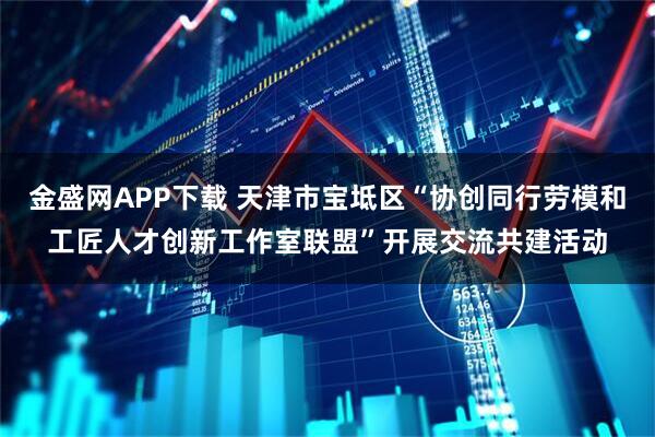 金盛网APP下载 天津市宝坻区“协创同行劳模和工匠人才创新工作室联盟”开展交流共建活动