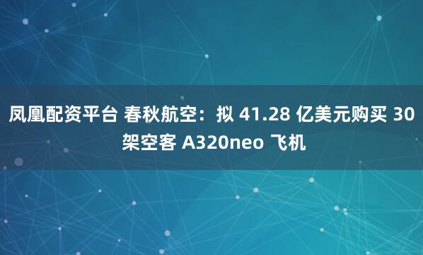 凤凰配资平台 春秋航空:拟 41.28 亿美元购买 30 架空客 A320neo 飞机