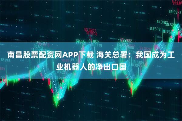 南昌股票配资网APP下载 海关总署：我国成为工业机器人的净出口国