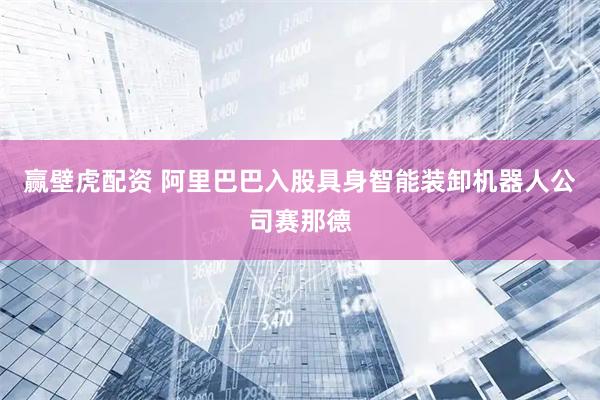 赢壁虎配资 阿里巴巴入股具身智能装卸机器人公司赛那德