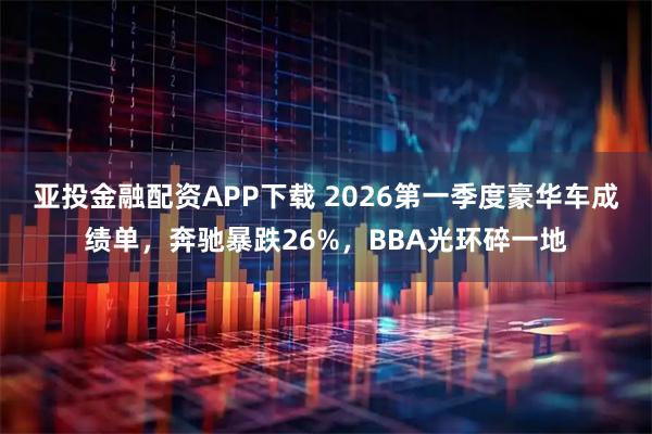 亚投金融配资APP下载 2026第一季度豪华车成绩单,奔驰暴跌26%,BBA光环碎一地