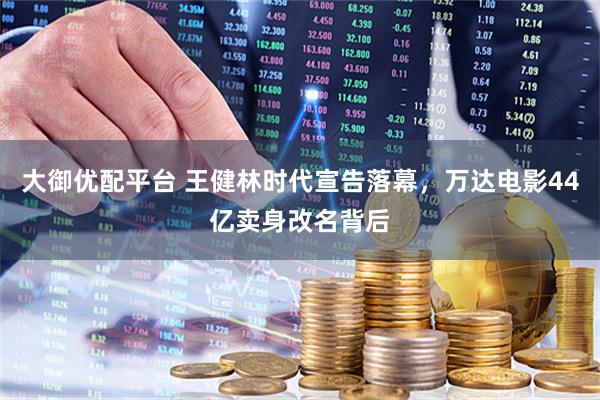 大御优配平台 王健林时代宣告落幕，万达电影44亿卖身改名背后