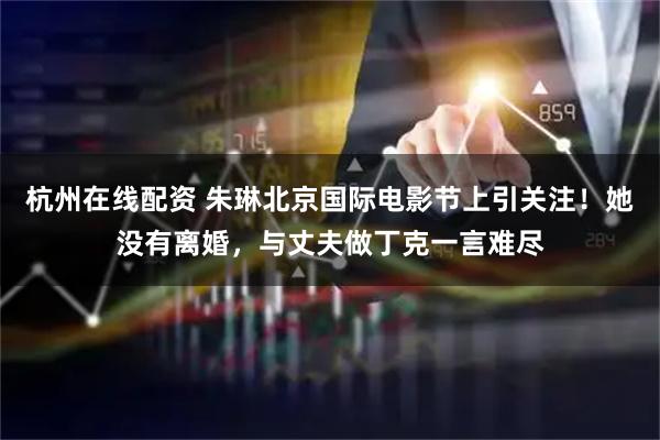 杭州在线配资 朱琳北京国际电影节上引关注！她没有离婚，与丈夫做丁克一言难尽