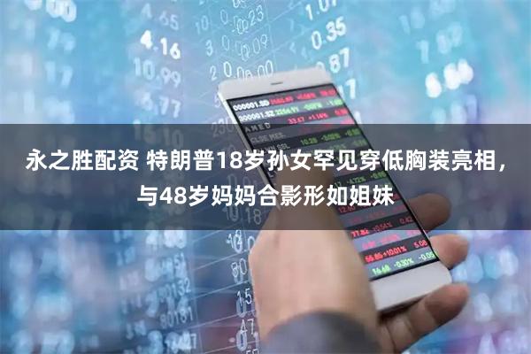 永之胜配资 特朗普18岁孙女罕见穿低胸装亮相，与48岁妈妈合影形如姐妹