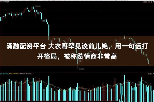 涌融配资平台 大衣哥罕见谈前儿媳，用一句话打开格局，被称赞情商非常高