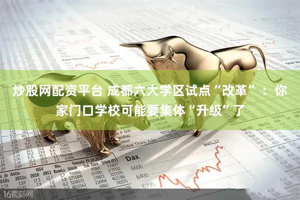 炒股网配资平台 成都六大学区试点“改革” ：你家门口学校可能要集体“升级”了